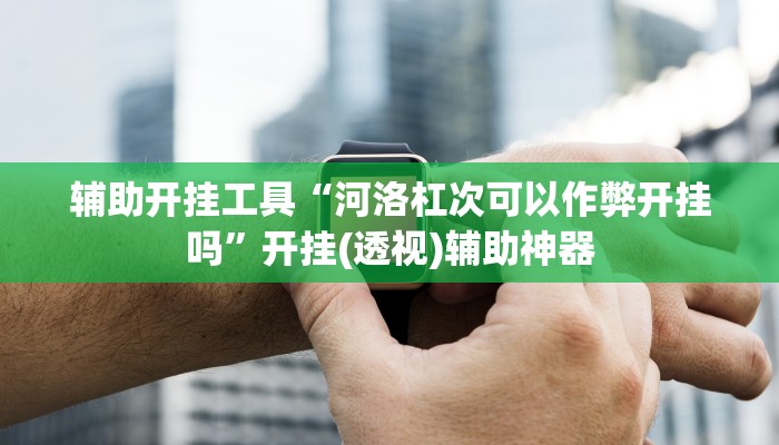 辅助开挂工具“河洛杠次可以作弊开挂吗”开挂(透视)辅助神器