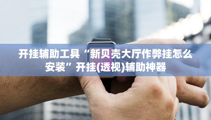 开挂辅助工具“新贝壳大厅作弊挂怎么安装”开挂(透视)辅助神器