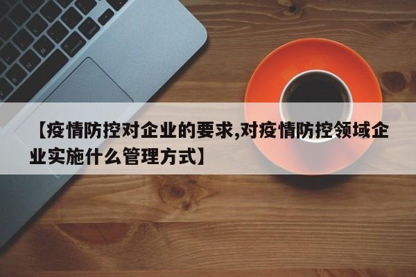 【疫情防控对企业的要求,对疫情防控领域企业实施什么管理方式】