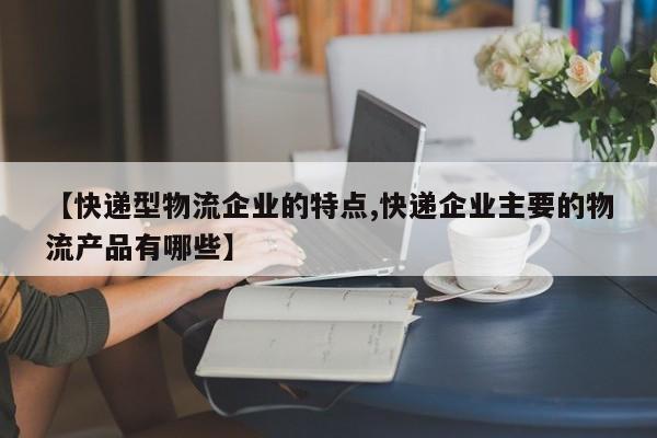 【快递型物流企业的特点,快递企业主要的物流产品有哪些】
