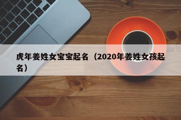 虎年姜姓女宝宝起名(2020年姜姓女孩起名)