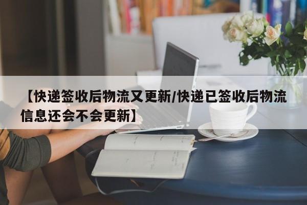 【快递签收后物流又更新/快递已签收后物流信息还会不会更新】