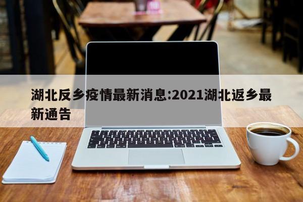 湖北反乡疫情最新消息:2021湖北返乡最新通告