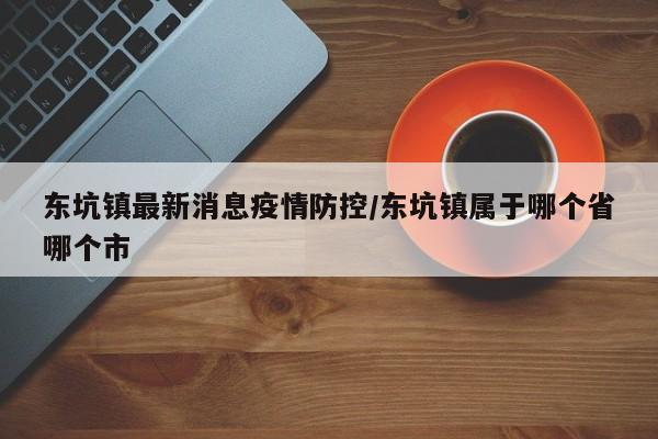 东坑镇最新消息疫情防控/东坑镇属于哪个省哪个市