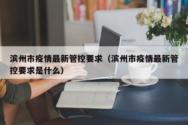 滨州市疫情最新管控要求(滨州市疫情最新管控要求是什么)
