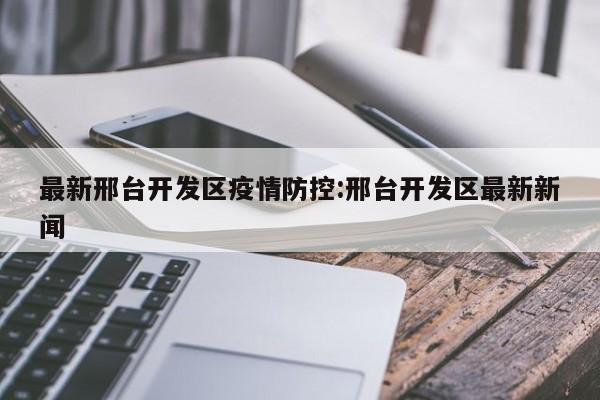 最新邢台开发区疫情防控:邢台开发区最新新闻