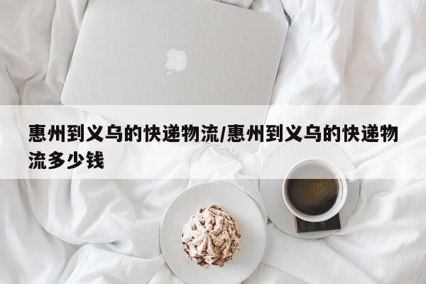 惠州到义乌的快递物流/惠州到义乌的快递物流多少钱