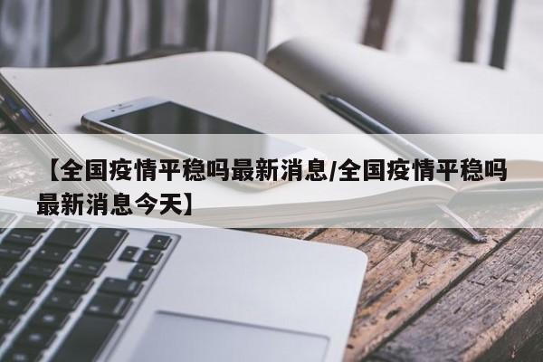 【全国疫情平稳吗最新消息/全国疫情平稳吗最新消息今天】
